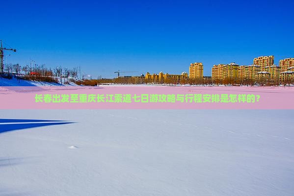 长春出发至重庆长江索道七日游攻略与行程安排是怎样的？