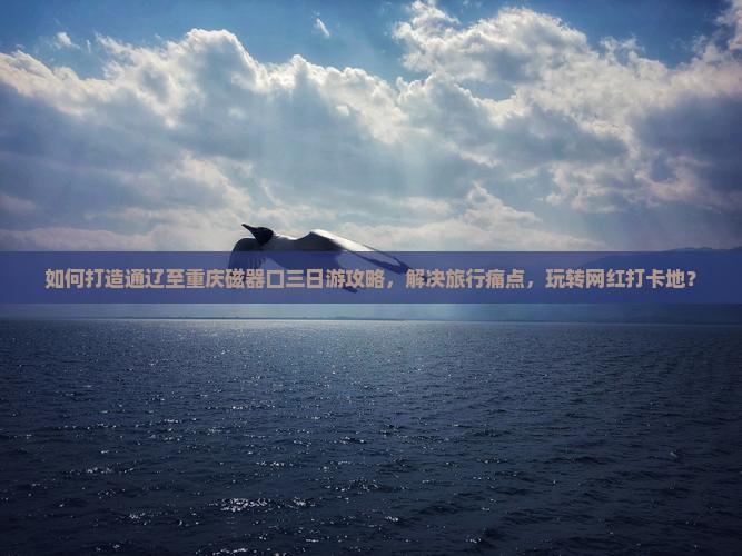 如何打造通辽至重庆磁器口三日游攻略，解决旅行痛点，玩转网红打卡地？