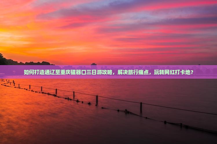 如何打造通辽至重庆磁器口三日游攻略，解决旅行痛点，玩转网红打卡地？