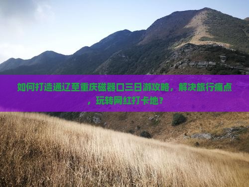 如何打造通辽至重庆磁器口三日游攻略，解决旅行痛点，玩转网红打卡地？