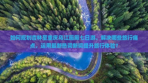 如何规划吉林至重庆乌江画廊七日游，解决哪些旅行痛点，运用最新热词新词提升旅行体验？