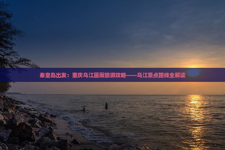 秦皇岛出发：重庆乌江画廊旅游攻略——乌江景点路线全解读