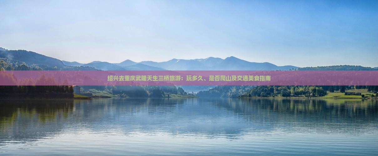 绍兴去重庆武隆天生三桥旅游：玩多久、是否爬山及交通美食指南