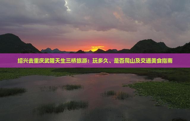 绍兴去重庆武隆天生三桥旅游：玩多久、是否爬山及交通美食指南