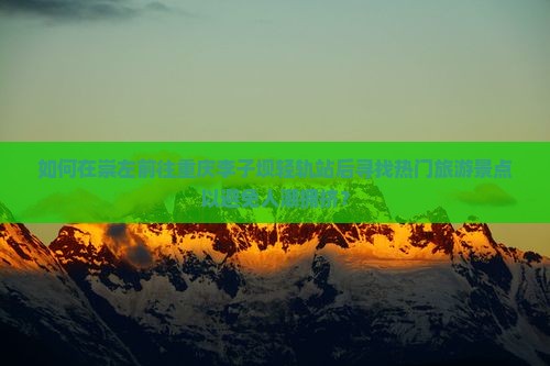 如何在崇左前往重庆李子坝轻轨站后寻找热门旅游景点以避免人潮拥挤？