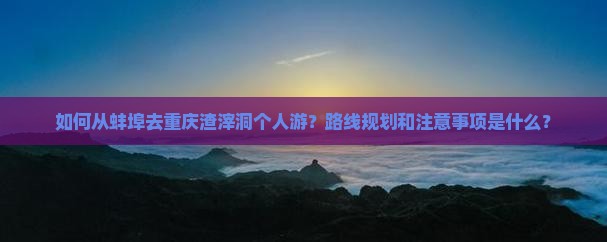 如何从蚌埠去重庆渣滓洞个人游？路线规划和注意事项是什么？