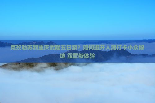 克孜勒苏到重庆武隆五日游？如何避开人潮打卡小众秘境+露营新体验