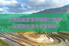 兰州出发至重庆磁器口旅游攻略及交通方式全解析