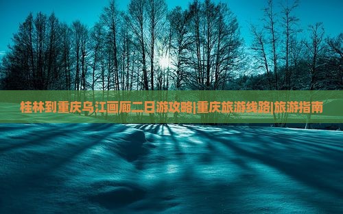 桂林到重庆乌江画廊二日游攻略|重庆旅游线路|旅游指南