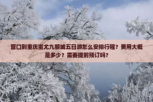 营口到重庆蚩尤九黎城五日游怎么安排行程？费用大概是多少？需要提前预订吗？