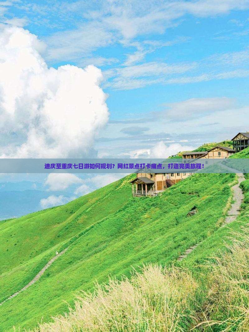 迪庆至重庆七日游如何规划？网红景点打卡痛点，打造完美旅程！