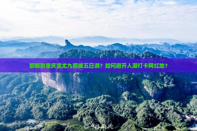 邯郸到重庆蚩尤九黎城五日游？如何避开人潮打卡网红地？