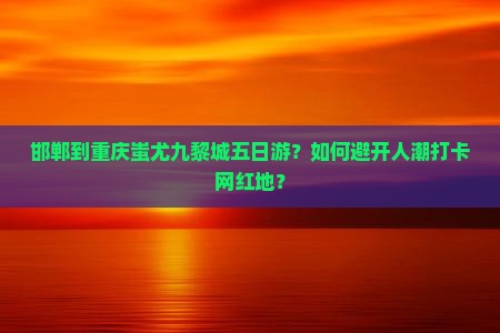 邯郸到重庆蚩尤九黎城五日游？如何避开人潮打卡网红地？