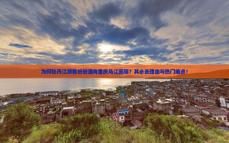 为何牡丹江游客纷纷涌向重庆乌江画廊？其必去理由与热门痛点！