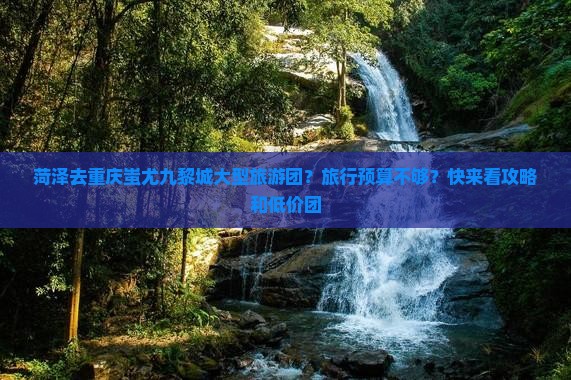 菏泽去重庆蚩尤九黎城大型旅游团？旅行预算不够？快来看攻略和低价团