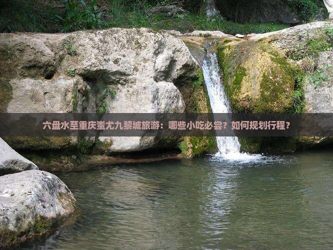 六盘水至重庆蚩尤九黎城旅游：哪些小吃必尝？如何规划行程？