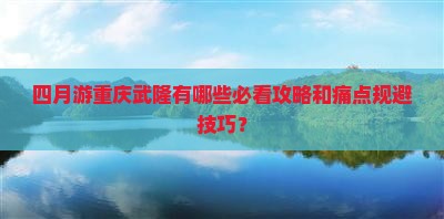 四月游重庆武隆有哪些必看攻略和痛点规避技巧？