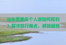 汕头至重庆个人游如何规划？解决旅行痛点，解锁最新热词新词攻略！