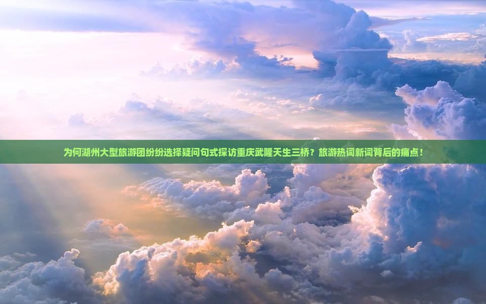 为何湖州大型旅游团纷纷选择疑问句式探访重庆武隆天生三桥？旅游热词新词背后的痛点！