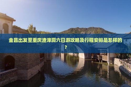金昌出发至重庆渣滓洞六日游攻略及行程安排是怎样的？