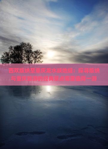 西双版纳至重庆龙水峡地缝：探寻版纳与重庆旅游的经典景点哪里值得一游