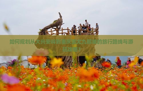 如何规划从大兴安岭到重庆蚩尤九黎城的旅行路线与游玩攻略？