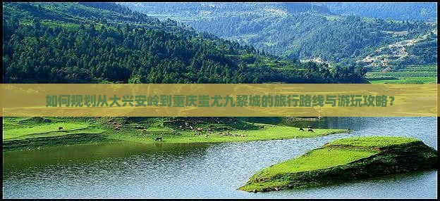 如何规划从大兴安岭到重庆蚩尤九黎城的旅行路线与游玩攻略？
