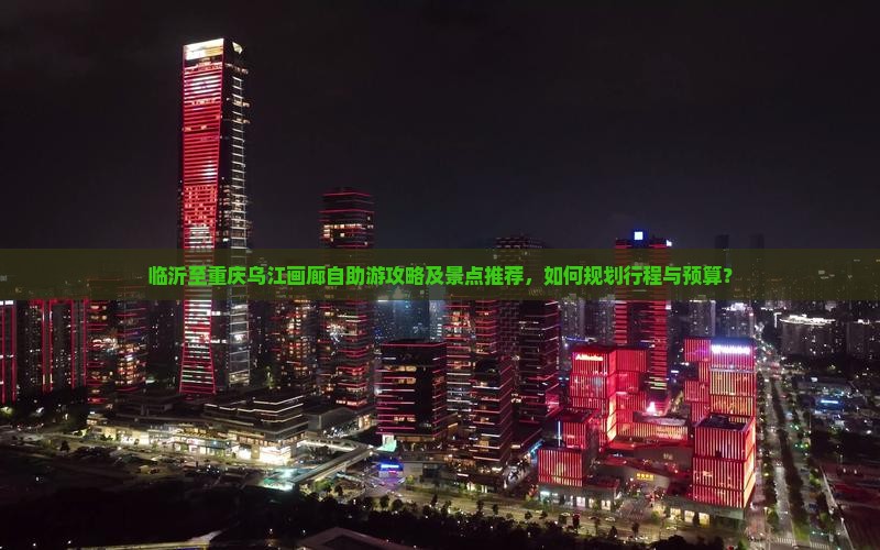 临沂至重庆乌江画廊自助游攻略及景点推荐，如何规划行程与预算？