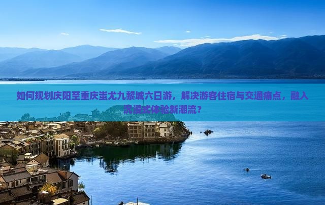 如何规划庆阳至重庆蚩尤九黎城六日游，解决游客住宿与交通痛点，融入沉浸式体验新潮流？