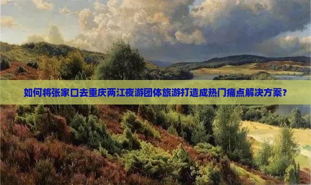 如何将张家口去重庆两江夜游团体旅游打造成热门痛点解决方案？