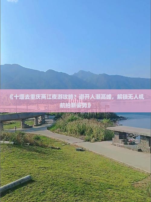 《十堰去重庆两江夜游攻略？避开人潮高峰，解锁无人机航拍新姿势》