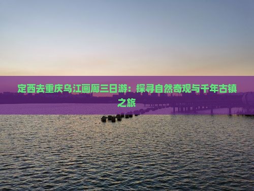 定西去重庆乌江画廊三日游：探寻自然奇观与千年古镇之旅