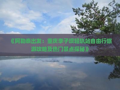 《阿勒泰出发：重庆李子坝轻轨站自由行旅游攻略及热门景点探秘》