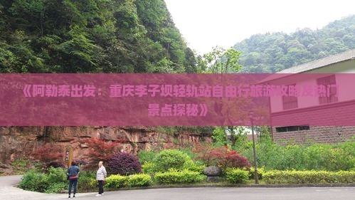 《阿勒泰出发：重庆李子坝轻轨站自由行旅游攻略及热门景点探秘》