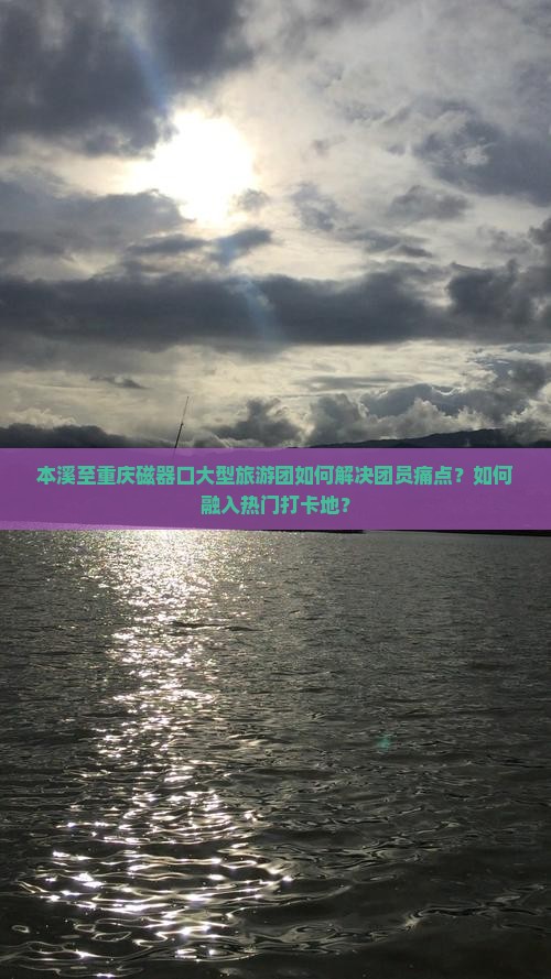 本溪至重庆磁器口大型旅游团如何解决团员痛点？如何融入热门打卡地？