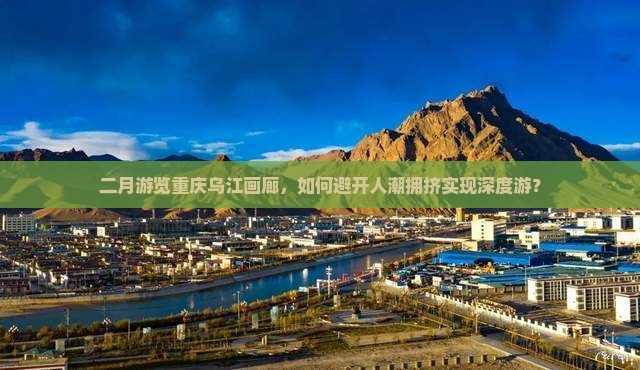二月游览重庆乌江画廊，如何避开人潮拥挤实现深度游？