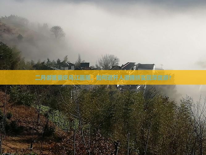 二月游览重庆乌江画廊，如何避开人潮拥挤实现深度游？