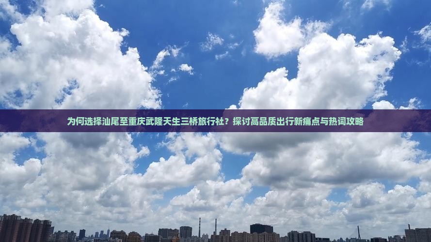 为何选择汕尾至重庆武隆天生三桥旅行社？探讨高品质出行新痛点与热词攻略