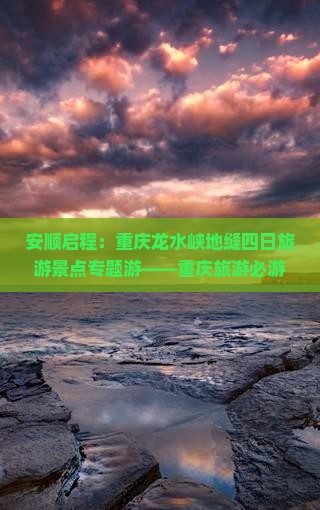安顺启程：重庆龙水峡地缝四日旅游景点专题游——重庆旅游必游景点探秘