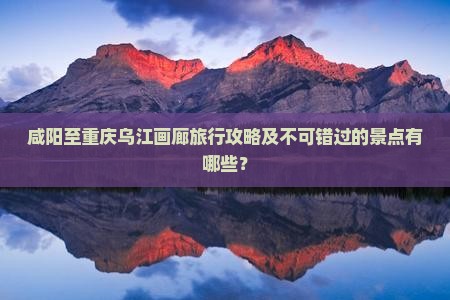 咸阳至重庆乌江画廊旅行攻略及不可错过的景点有哪些？