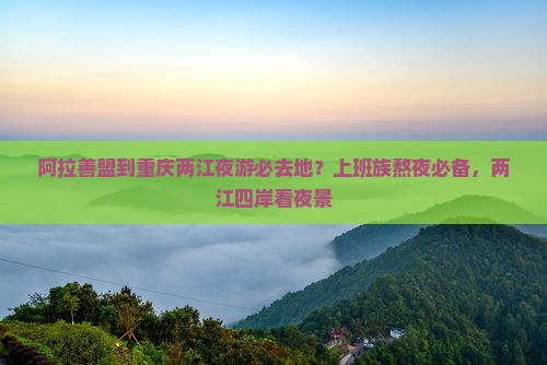 阿拉善盟到重庆两江夜游必去地？上班族熬夜必备，两江四岸看夜景