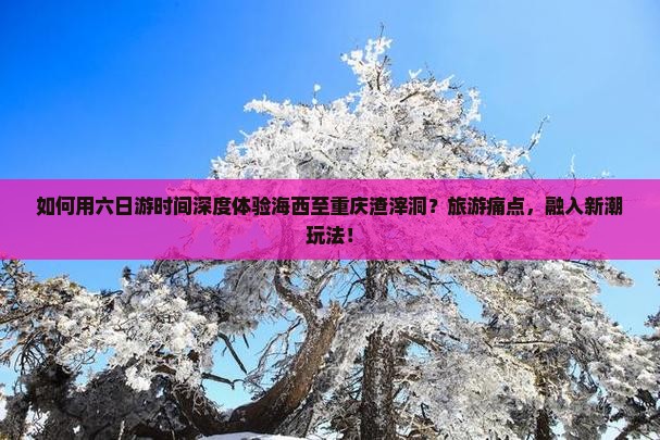 如何用六日游时间深度体验海西至重庆渣滓洞？旅游痛点，融入新潮玩法！