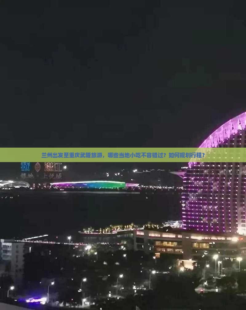 兰州出发至重庆武隆旅游，哪些当地小吃不容错过？如何规划行程？
