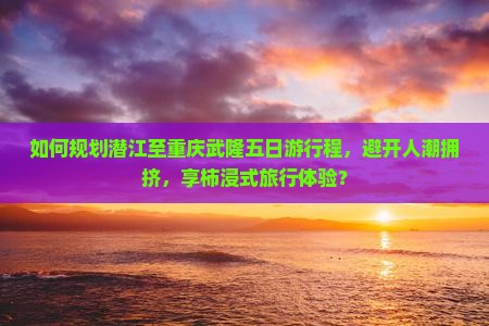 如何规划潜江至重庆武隆五日游行程，避开人潮拥挤，享柿浸式旅行体验？