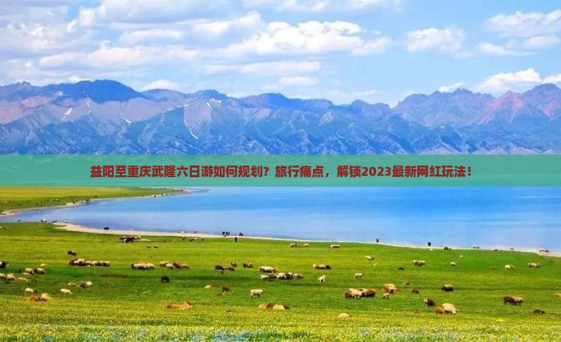 益阳至重庆武隆六日游如何规划？旅行痛点，解锁2023最新网红玩法！