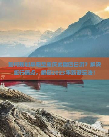 如何规划阜阳至重庆武隆四日游？解决旅行痛点，解锁2023年新潮玩法！