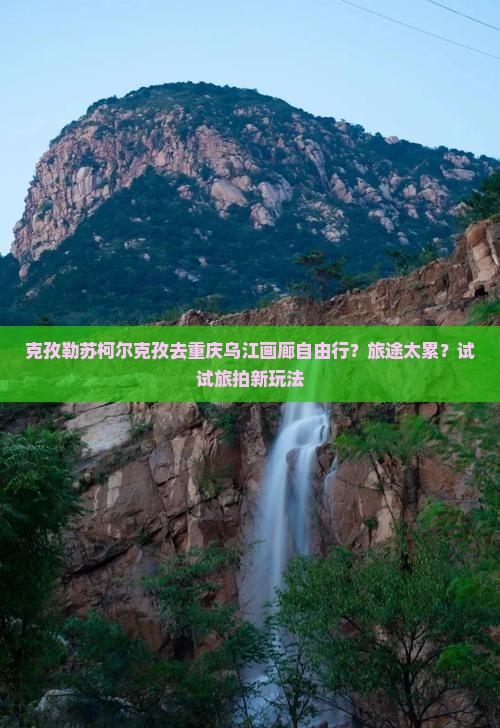 克孜勒苏柯尔克孜去重庆乌江画廊自由行？旅途太累？试试旅拍新玩法