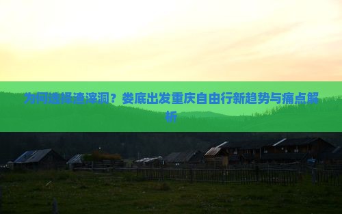 为何选择渣滓洞？娄底出发重庆自由行新趋势与痛点解析