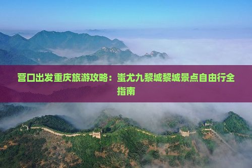 营口出发重庆旅游攻略：蚩尤九黎城黎城景点自由行全指南