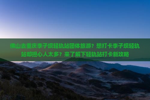 佛山去重庆李子坝轻轨站团体旅游？想打卡李子坝轻轨站却担心人太多？来了解下轻轨站打卡新攻略